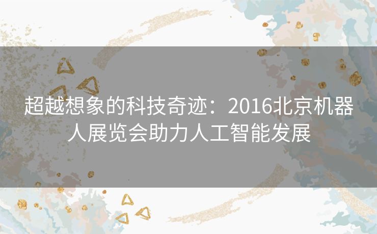 超越想象的科技奇迹：2016北京机器人展览会助力人工智能发展