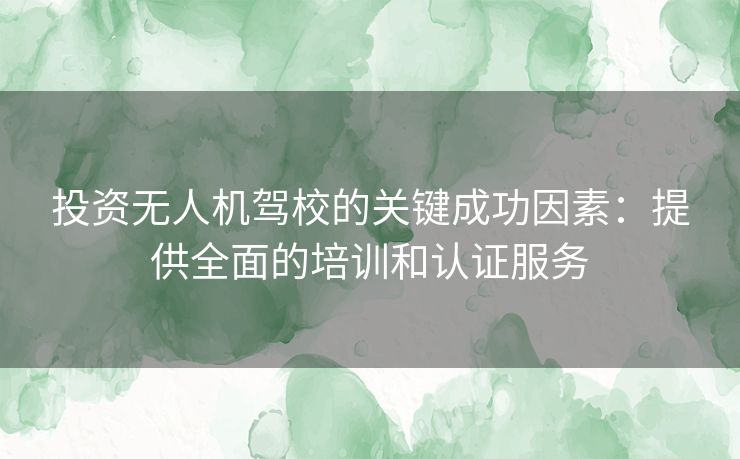 投资无人机驾校的关键成功因素：提供全面的培训和认证服务