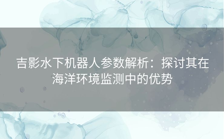 吉影水下机器人参数解析：探讨其在海洋环境监测中的优势