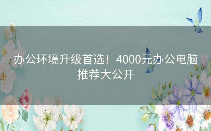 办公环境升级首选！4000元办公电脑推荐大公开