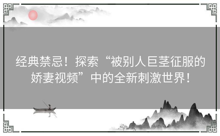 经典禁忌！探索“被别人巨茎征服的娇妻视频”中的全新刺激世界！