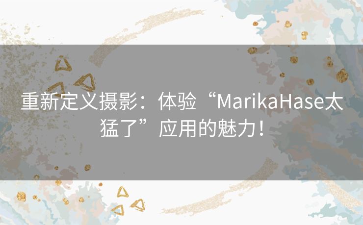 重新定义摄影：体验“MarikaHase太猛了”应用的魅力！