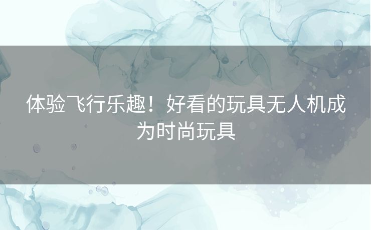 体验飞行乐趣！好看的玩具无人机成为时尚玩具