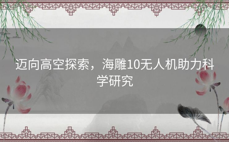 迈向高空探索，海雕10无人机助力科学研究