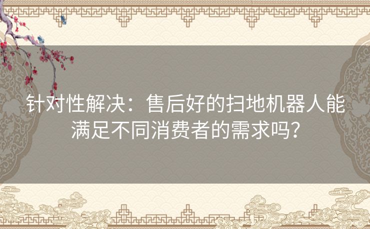 针对性解决：售后好的扫地机器人能满足不同消费者的需求吗？