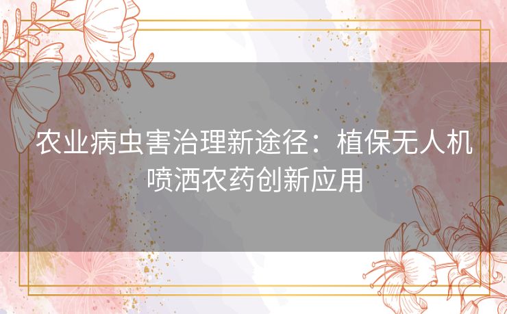 农业病虫害治理新途径：植保无人机喷洒农药创新应用