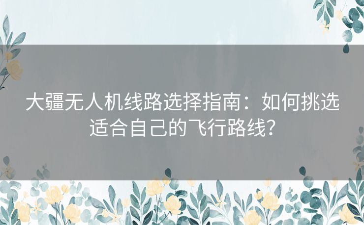 大疆无人机线路选择指南：如何挑选适合自己的飞行路线？