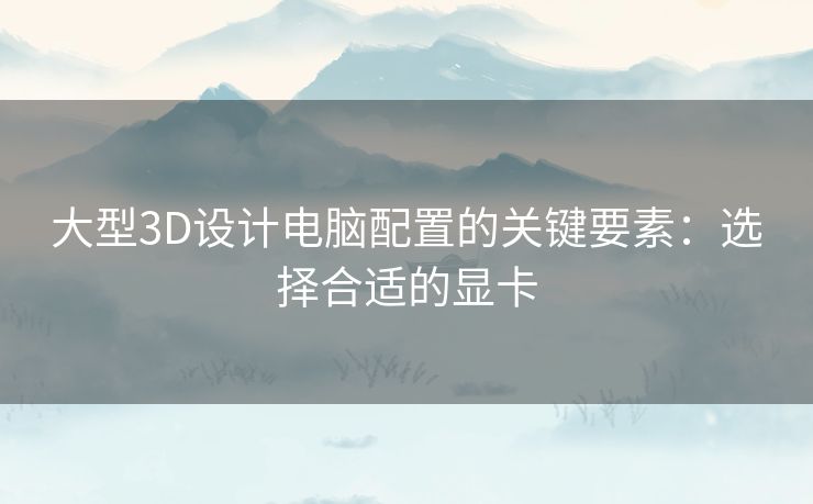 大型3D设计电脑配置的关键要素：选择合适的显卡