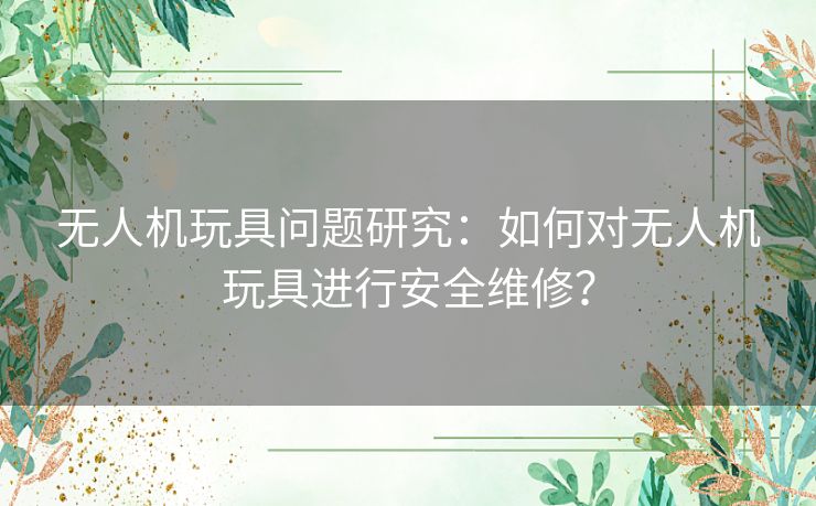 无人机玩具问题研究：如何对无人机玩具进行安全维修？