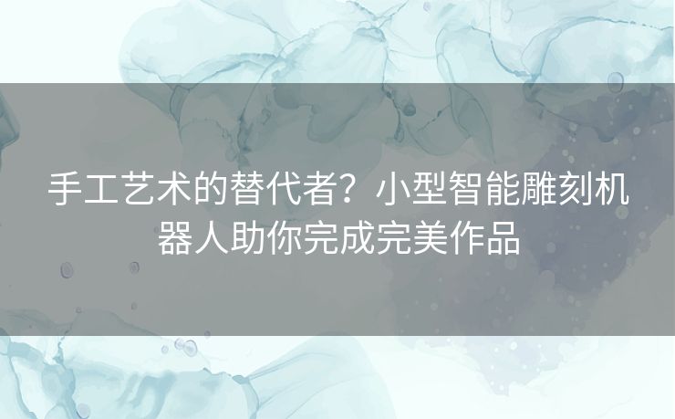 手工艺术的替代者？小型智能雕刻机器人助你完成完美作品