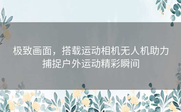 极致画面，搭载运动相机无人机助力捕捉户外运动精彩瞬间