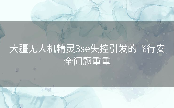 大疆无人机精灵3se失控引发的飞行安全问题重重