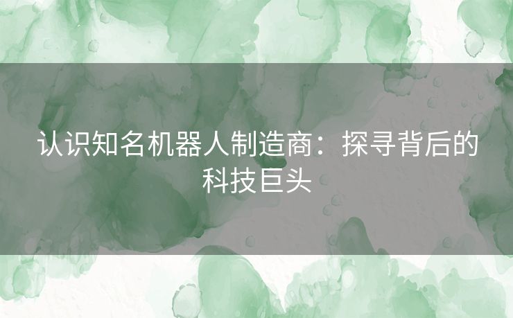 认识知名机器人制造商：探寻背后的科技巨头