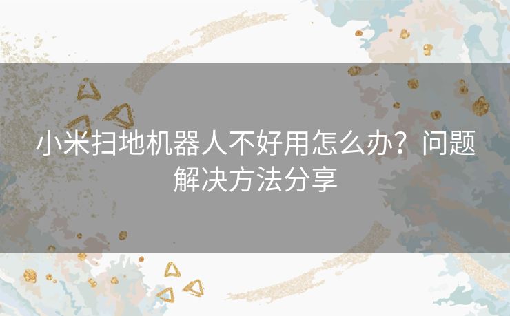 小米扫地机器人不好用怎么办？问题解决方法分享