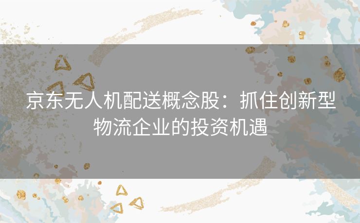 京东无人机配送概念股：抓住创新型物流企业的投资机遇