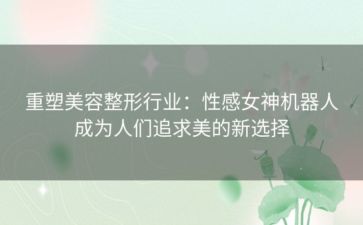 重塑美容整形行业：性感女神机器人成为人们追求美的新选择