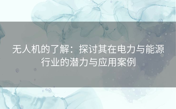 无人机的了解：探讨其在电力与能源行业的潜力与应用案例