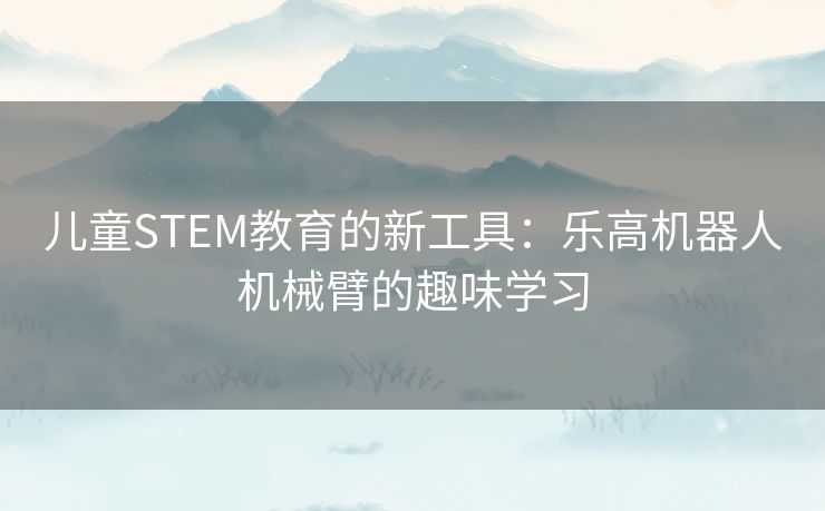 儿童STEM教育的新工具：乐高机器人机械臂的趣味学习