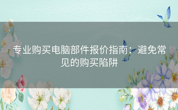 专业购买电脑部件报价指南：避免常见的购买陷阱