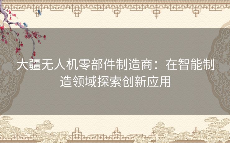 大疆无人机零部件制造商：在智能制造领域探索创新应用