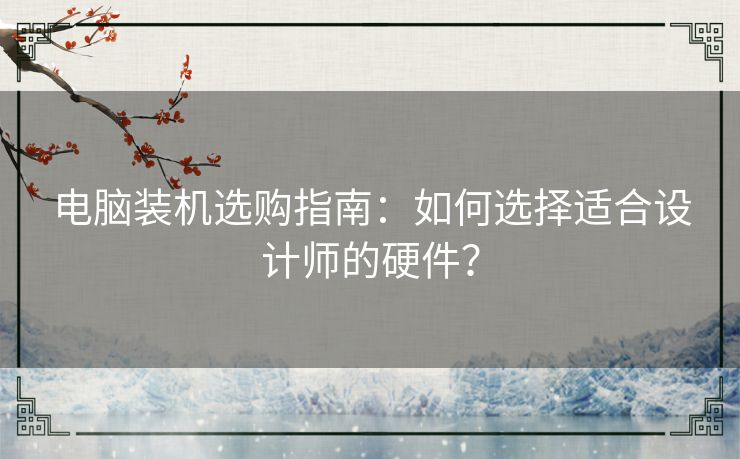 电脑装机选购指南：如何选择适合设计师的硬件？