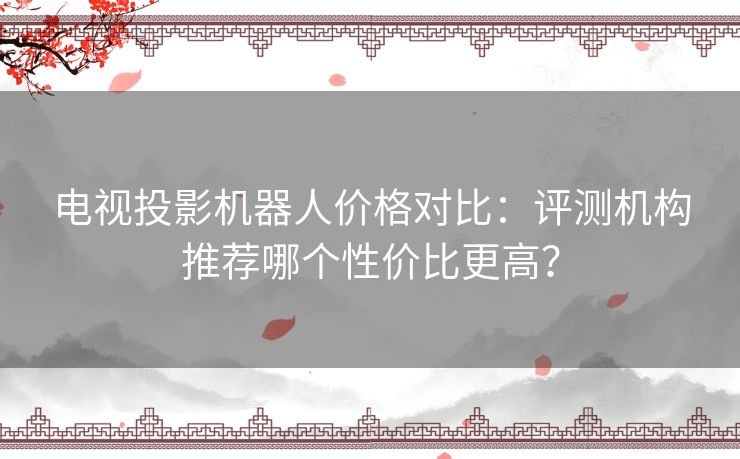 电视投影机器人价格对比：评测机构推荐哪个性价比更高？