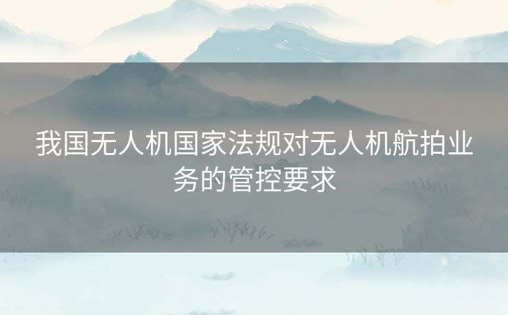 我国无人机国家法规对无人机航拍业务的管控要求