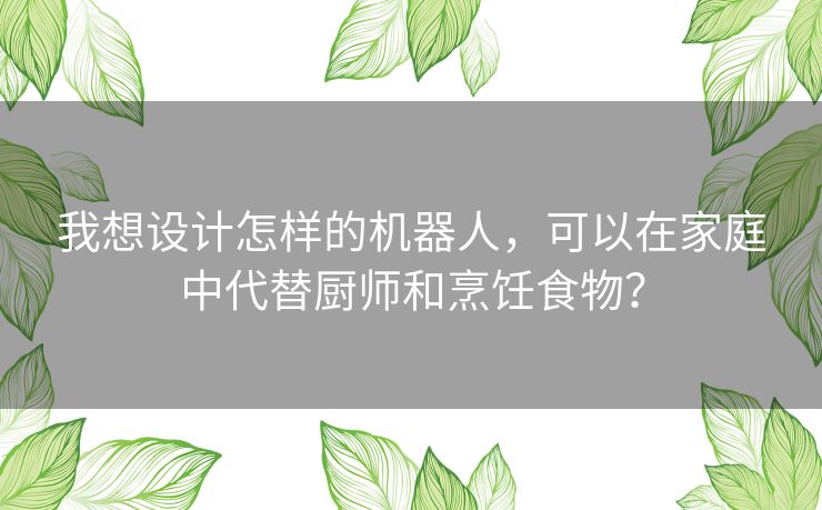 我想设计怎样的机器人，可以在家庭中代替厨师和烹饪食物？