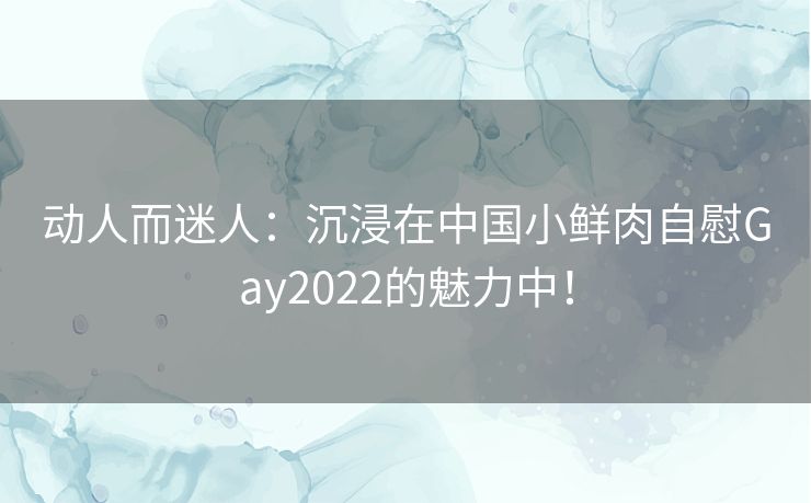 动人而迷人：沉浸在中国小鲜肉自慰Gay2022的魅力中！