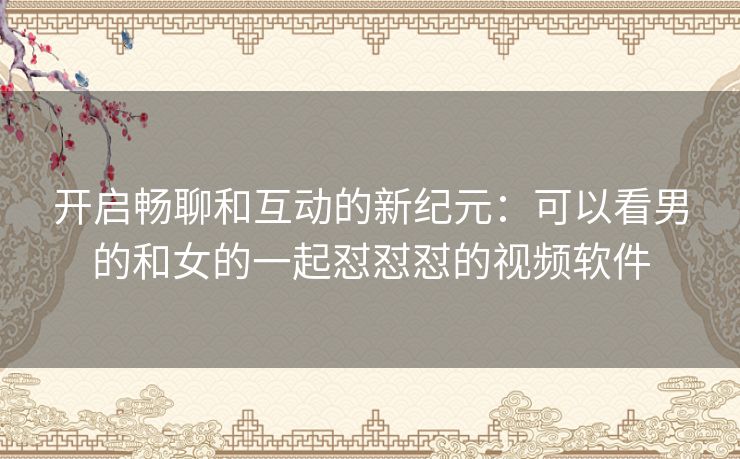 开启畅聊和互动的新纪元：可以看男的和女的一起怼怼怼的视频软件