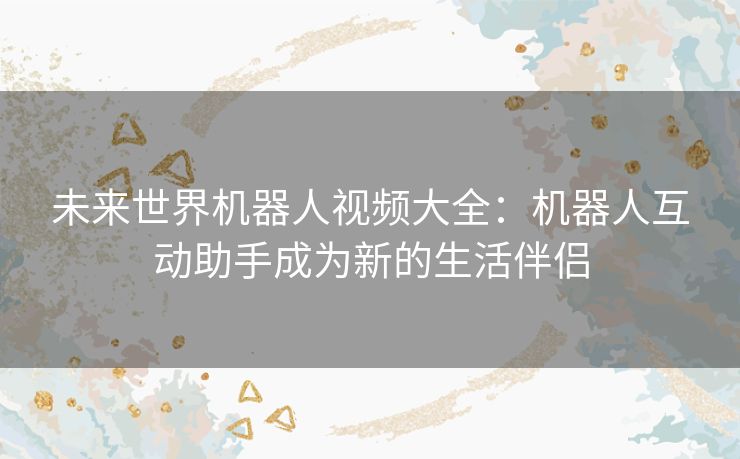 未来世界机器人视频大全：机器人互动助手成为新的生活伴侣