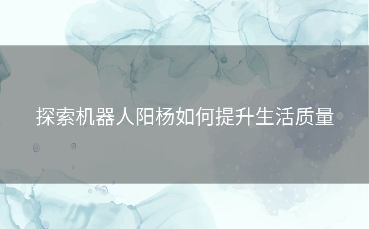 探索机器人阳杨如何提升生活质量