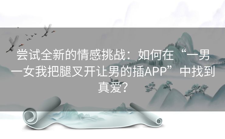 尝试全新的情感挑战：如何在“一男一女我把腿叉开让男的插APP”中找到真爱？