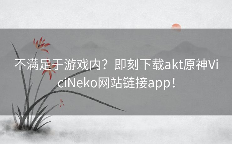 不满足于游戏内？即刻下载akt原神ViciNeko网站链接app！