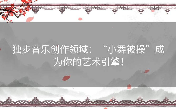 独步音乐创作领域：“小舞被操”成为你的艺术引擎！