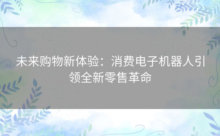 未来购物新体验：消费电子机器人引领全新零售革命