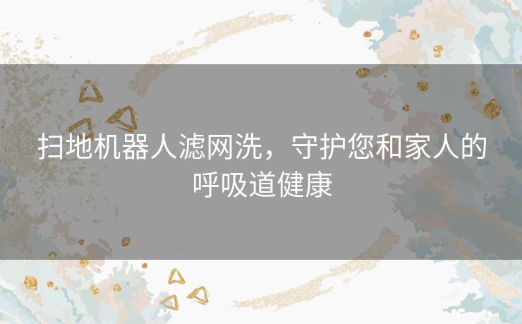 扫地机器人滤网洗，守护您和家人的呼吸道健康