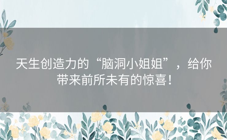 天生创造力的“脑洞小姐姐”，给你带来前所未有的惊喜！