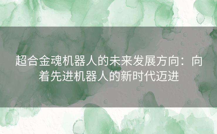 超合金魂机器人的未来发展方向：向着先进机器人的新时代迈进