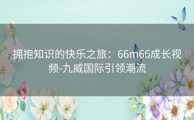 拥抱知识的快乐之旅：66m66成长视频-九威国际引领潮流