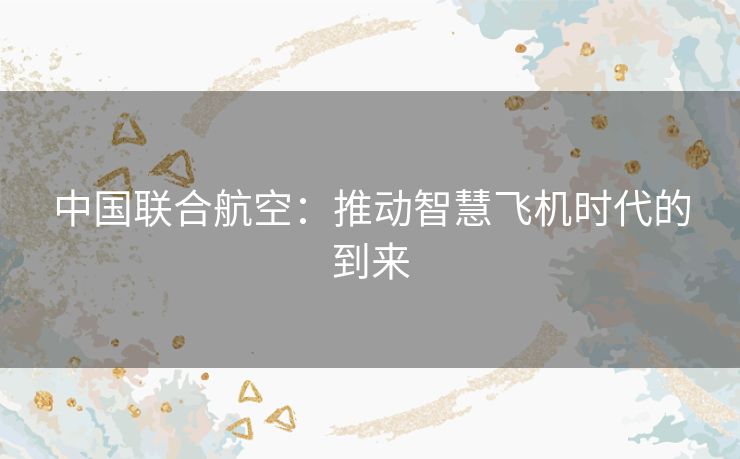 中国联合航空：推动智慧飞机时代的到来