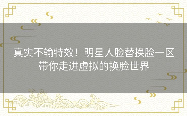 真实不输特效！明星人脸替换脸一区带你走进虚拟的换脸世界