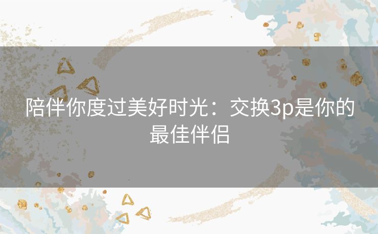 陪伴你度过美好时光：交换3p是你的最佳伴侣