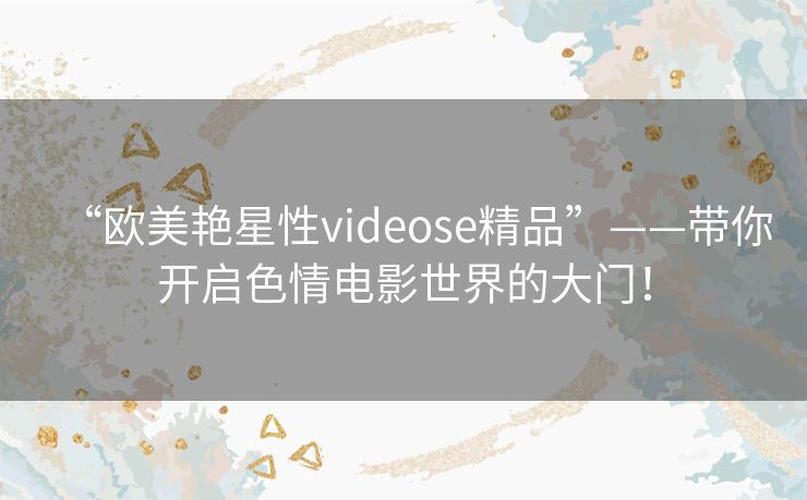 “欧美艳星性videose精品”——带你开启色情电影世界的大门！