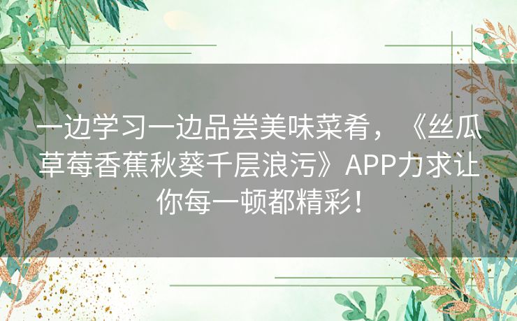 一边学习一边品尝美味菜肴，《丝瓜草莓香蕉秋葵千层浪污》APP力求让你每一顿都精彩！