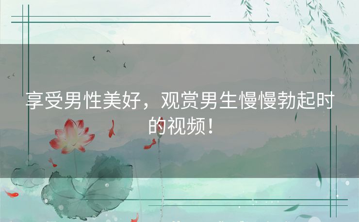 享受男性美好，观赏男生慢慢勃起时的视频！