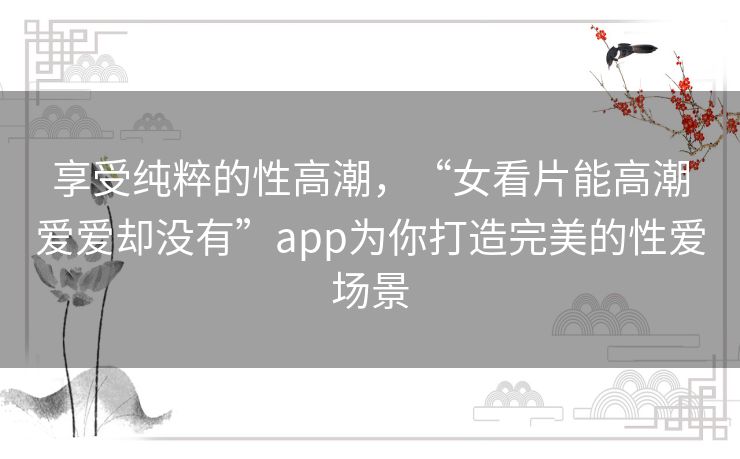享受纯粹的性高潮，“女看片能高潮爱爱却没有”app为你打造完美的性爱场景