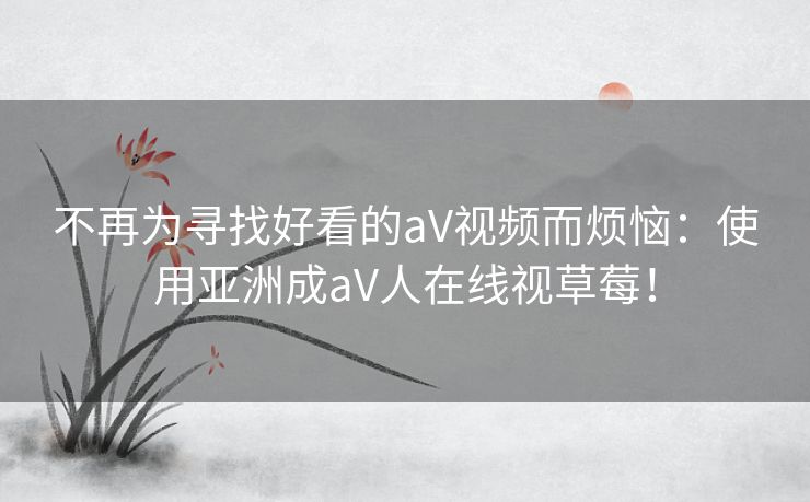 不再为寻找好看的aV视频而烦恼：使用亚洲成aV人在线视草莓！