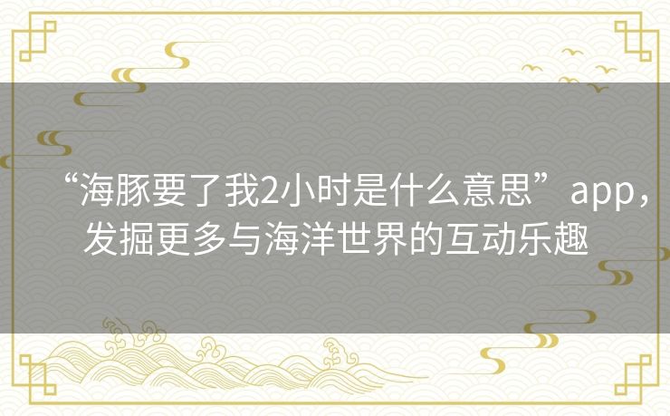“海豚要了我2小时是什么意思”app，发掘更多与海洋世界的互动乐趣