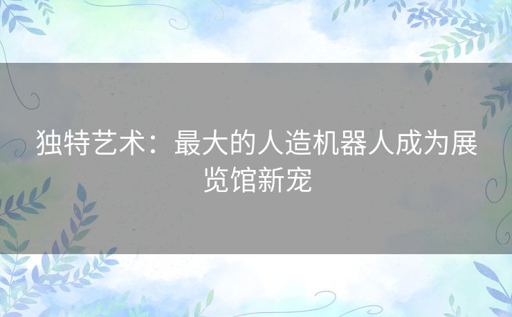 独特艺术：最大的人造机器人成为展览馆新宠